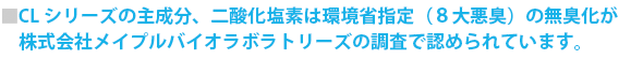 CLシリーズの主成分、二酸化塩素は環境省指定（８大悪臭）の無臭化が株式会社メイプルバイオラボラトリーズの調査で認められています。