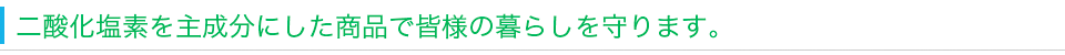 二酸化塩素を主成分にした商品で皆様の暮らしを守ります。